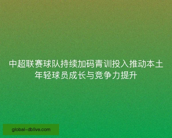 中超联赛球队持续加码青训投入推动本土年轻球员成长与竞争力提升
