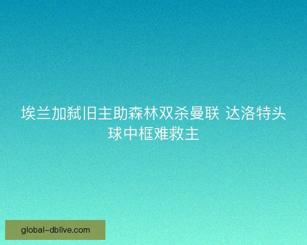 埃兰加弑旧主助森林双杀曼联 达洛特头球中框难救主