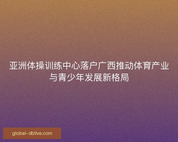 亚洲体操训练中心落户广西推动体育产业与青少年发展新格局