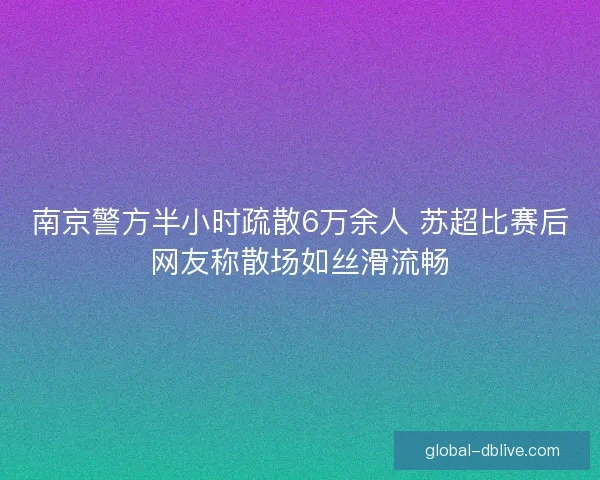 南京警方半小时疏散6万余人 苏超比赛后网友称散场如丝滑流畅
